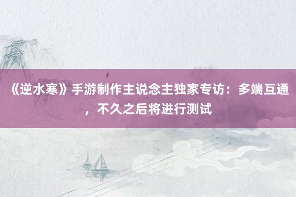 《逆水寒》手游制作主说念主独家专访:多端互通,不久之后将进行测试